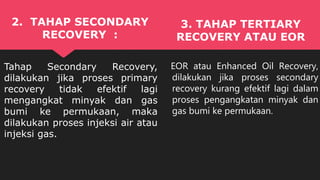 EOR atau Enhanced Oil Recovery,
dilakukan jika proses secondary
recovery kurang efektif lagi dalam
proses pengangkatan minyak dan
gas bumi ke permukaan.
2. TAHAP SECONDARY
RECOVERY :
Tahap Secondary Recovery,
dilakukan jika proses primary
recovery tidak efektif lagi
mengangkat minyak dan gas
bumi ke permukaan, maka
dilakukan proses injeksi air atau
injeksi gas.
3. TAHAP TERTIARY
RECOVERY ATAU EOR
 