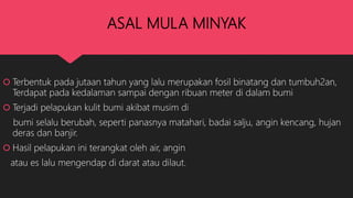 ASAL MULA MINYAK
 Terbentuk pada jutaan tahun yang lalu merupakan fosil binatang dan tumbuh2an,
Terdapat pada kedalaman sampai dengan ribuan meter di dalam bumi
 Terjadi pelapukan kulit bumi akibat musim di
bumi selalu berubah, seperti panasnya matahari, badai salju, angin kencang, hujan
deras dan banjir.
 Hasil pelapukan ini terangkat oleh air, angin
atau es lalu mengendap di darat atau dilaut.
 