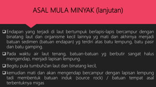 ASAL MULA MINYAK (lanjutan)
Endapan yang terjadi di laut bertumpuk berlapis-lapis bercampur dengan
binatang laut dan organisme kecil lainnya yg mati dan akhirnya menjadi
batuan sedimen (batuan endapan) yg terdiri atas batu lempung, batu pasir
dan batu gamping.
Pada waktu air laut tenang, batuan-batuan yg berbutir sangat halus
mengendap, menjadi lapisan lempung.
Begitu pula tumbuh2an laut dan binatang kecil,
kemudian mati dan akan mengendap bercampur dengan lapisan lempung
tadi membentuk batuan induk (source rock) / batuan tempat asal
terbentuknya migas
 