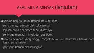 ASAL MULA MINYAK (lanjutan)
Selama berjuta tahun, batuan induk terkena
suhu panas, tertekan oleh tekanan dari
lapisan batuan sedimen tebal diatasnya,
sehingga menjadi minyak dan gas bumi.
Karena tekanan yang tinggi, minyak bumi itu merembes keatas dan
kesamping melalui
pori-pori batuan disekelilingnya.
 