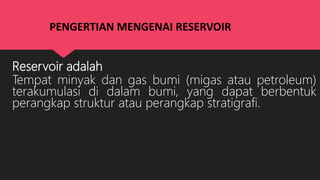 PENGERTIAN MENGENAI RESERVOIR
Reservoir adalah
Tempat minyak dan gas bumi (migas atau petroleum)
terakumulasi di dalam bumi, yang dapat berbentuk
perangkap struktur atau perangkap stratigrafi.
 