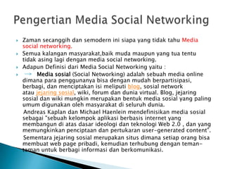    Zaman secanggih dan semodern ini siapa yang tidak tahu Media
    social networking.
   Semua kalangan masyarakat,baik muda maupun yang tua tentu
    tidak asing lagi dengan media social networking.
   Adapun Definisi dari Media Social Networking yaitu :
        Media sosial (Social Networking) adalah sebuah media online
    dimana para penggunanya bisa dengan mudah berpartisipasi,
    berbagi, dan menciptakan isi meliputi blog, sosial network
    atau jejaring sosial, wiki, forum dan dunia virtual. Blog, jejaring
    sosial dan wiki mungkin merupakan bentuk media sosial yang paling
    umum digunakan oleh masyarakat di seluruh dunia.
    Andreas Kaplan dan Michael Haenlein mendefinisikan media sosial
    sebagai "sebuah kelompok aplikasi berbasis internet yang
    membangun di atas dasar ideologi dan teknologi Web 2.0 , dan yang
    memungkinkan penciptaan dan pertukaran user-generated content".
    Sementara jejaring sosial merupakan situs dimana setiap orang bisa
    membuat web page pribadi, kemudian terhubung dengan teman-
    teman untuk berbagi informasi dan berkomunikasi.
 