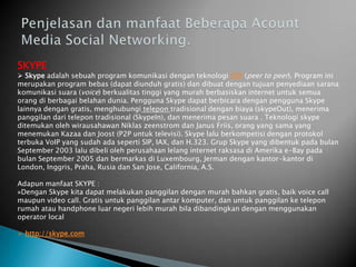SKYPE
 Skype adalah sebuah program komunikasi dengan teknologi P2P (peer to peer). Program ini
merupakan program bebas (dapat diunduh gratis) dan dibuat dengan tujuan penyediaan sarana
komunikasi suara (voice) berkualitas tinggi yang murah berbasiskan internet untuk semua
orang di berbagai belahan dunia. Pengguna Skype dapat berbicara dengan pengguna Skype
lainnya dengan gratis, menghubungi telepon tradisional dengan biaya (skypeOut), menerima
panggilan dari telepon tradisional (SkypeIn), dan menerima pesan suara . Teknologi skype
ditemukan oleh wirausahawan Niklas zeenstrom dan Janus Friis, orang yang sama yang
menemukan Kazaa dan Joost (P2P untuk televisi). Skype lalu berkompetisi dengan protokol
terbuka VoIP yang sudah ada seperti SIP, IAX, dan H.323. Grup Skype yang dibentuk pada bulan
September 2003 lalu dibeli oleh perusahaan lelang internet raksasa di Amerika e-Bay pada
bulan September 2005 dan bermarkas di Luxembourg, Jerman dengan kantor-kantor di
London, Inggris, Praha, Rusia dan San Jose, California, A.S.

Adapun manfaat SKYPE :
»Dengan Skype kita dapat melakukan panggilan dengan murah bahkan gratis, baik voice call
maupun video call. Gratis untuk panggilan antar komputer, dan untuk panggilan ke telepon
rumah atau handphone luar negeri lebih murah bila dibandingkan dengan menggunakan
operator local

 http://skype.com
 