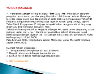 YAHOO ! MESSENGER

 Yahoo! Messenger (sering disingkat “Y!M” atau “YM”) merupakan program
pengirim pesan instan populer yang disediakan oleh Yahoo!. Yahoo! Messenger
tersedia secara gratis dan dapat diunduh serta diakses menggunakan Yahoo! ID
yang biasa digunakan untuk mengakses layanan Yahoo! yang lainnya, seperti
Yahoo! Mail. Penggunaan ID ini juga mengakibatkan pengguna dapat langsung
diberitahu bila mendapat sebuah e-mail.
Yahoo! telah mengumumkan kerjasama dengan Microsoft untuk bergabung dalam
jaringan Instan messenger. Hal ini mengakibatkan Yahoo! Messenger dapat
berhubungan dengan layanan .NET Messenger milik Microsoft. Layanan ini mulai
berfungsi sejak 13 Juli 2006.
Pada Februari 2009, versi terbaru Yahoo! Messenger untuk Microsoft windows
adalah 9.0.0.2136.

Manfaat Yahoo! Messenger :
» 1. Berguna untuk menghibur diri saat badmoot.
2. Menjalin silaturahmi dengan teman-teman.
3. Latihan ngetik tanpa melihat keyboard.Sumber:

 http://yahoo.com
 