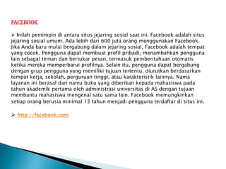 FACEBOOK

 Inilah pemimpin di antara situs jejaring sosial saat ini. Facebook adalah situs
jejaring sosial umum. Ada lebih dari 600 juta orang menggunakan Facebook.
Jika Anda baru mulai bergabung dalam jejaring sosial, Facebook adalah tempat
yang cocok. Pengguna dapat membuat profil pribadi, menambahkan pengguna
lain sebagai teman dan bertukar pesan, termasuk pemberitahuan otomatis
ketika mereka memperbarui profilnya. Selain itu, pengguna dapat bergabung
dengan grup pengguna yang memiliki tujuan tertentu, diurutkan berdasarkan
tempat kerja, sekolah, perguruan tinggi, atau karakteristik lainnya. Nama
layanan ini berasal dari nama buku yang diberikan kepada mahasiswa pada
tahun akademik pertama oleh administrasi universitas di AS dengan tujuan
membantu mahasiswa mengenal satu sama lain. Facebook memungkinkan
setiap orang berusia minimal 13 tahun menjadi pengguna terdaftar di situs ini.

 http://facebook.com
 