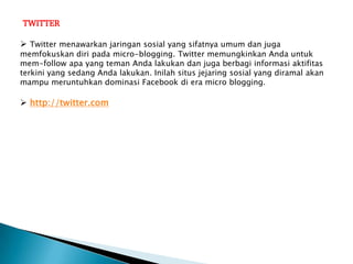 TWITTER

 Twitter menawarkan jaringan sosial yang sifatnya umum dan juga
memfokuskan diri pada micro-blogging. Twitter memungkinkan Anda untuk
mem-follow apa yang teman Anda lakukan dan juga berbagi informasi aktifitas
terkini yang sedang Anda lakukan. Inilah situs jejaring sosial yang diramal akan
mampu meruntuhkan dominasi Facebook di era micro blogging.

 http://twitter.com
 