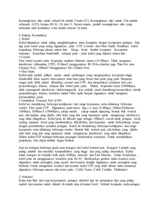 Kemungkinan nilai untuk sebuah bit adalah 2 buah (21). Kemungkinan nilai untuk 2 bit adalah
sebanyak 4 (22), berupa 00, 01, 10, dan 11. Secara umum, jumlah kemungkinan nilai yang
terbentuk oleh kombinasi n bit adalah sebesar 2n buah.
C.Saluran Komunikasi
1. Kabel
Kabel digunakan untuk saling menghubungkan antar komputer dengan komponen jaringan. Ada
tiga jenis kabel yang sering digunakan, yaitu UTP, Coaxial dan Fiber Optik. Pemilihan kabel
tergantung beberapa alasan, antara lain: Harga Jarak Jumlah komputer Kecepatan
transmisi Keperluan bandwidth Adapun jenis – jenis kabel yang dipakai antara lain:
• Coaxial
Fitur kabel coaxial yaitu: Kapasitas medium Ethernet sistem (10 Mbps) Tidak mengatasi
interferensi (dibanding UTP), 10 Base2 menggunakan RJ-58Au (disebut juga Thin-Net atau
Cheaper Net) , 10Base5 Menggunakan RJ-11(thick-Net).
• Fiber Optic
Kabel optic adalah pilihan utama untuk sambungan yang menginginkan kecepatan tinggi
(bandwidth lebar seperti video,sistem data base yang besar) dan jarak yang jauh. Harganya
sangat jauh lebih mahal dibanding coaxial atau UTP, dan memerlukan konektor dan cara
penyambungan khusus. Adapun fitur kabel optic yaitu: Mahal Kapasitas besar (100Mbps),
tidak terpengaruh interferensi elektromagnetik, loss rendah, susah disambung/memerlukan teknik
penyambungan khusus, konektor mahal Fiber optik banyak digunakan untuk mengatasi
permasalahan jarak.
• Unshielded Twiested Pair (UTP)
Kabel ini mendukung beberapa konfigurasi dan range kecepatan, serta didukung beberapa
vendor. Fitur pada UTP: Digunakan pada token ring ( 4 atau 16 Mbps), 10BaseT(Ethernet
10Mbps), 100BaseT (100Mbps), cukup murah, cukup mudah dipasang, bentuk fisik twisted
pair, ada helaian yang dipilin oleh helai yang lain yang tujuannya untuk mengurangi interferensi
yang tidak diinginkan. Kabel jenis ini dikenal juga sebagai 10BaseT, cocok untuk jaringan kecil,
sedang maupun besar yang membutuhkan fleksibilitas dan kapasitas untuk berkembang sesuai
dengan pertumbuhan pemakai jaringan. Kabel ini mendukung beberapa konfigurasi dan range
kecepatan, serta didukung beberapa vendor. Bentuk fisik twisted pair, ada helaian yang dipilin
oleh helai yang lain yang tujuannya untuk mengurangi interferensi yang tidak diinginkan.
Dalam kabel UTP terdapat beberapa pasangan berdasarkan warnanya. Untuk memudahkan
penjelasan, kita dapat melihat bagan berikut:
Saat ini terdapat beberapa grade atau kategori dari kabel twisted-pair. Kategori 5 adalah yang
paling reliable dan memiliki kompatibilitas yang tinggi dan yang paling disarankan. Kabel
untuk kategori ini berjalan baik pada 10Mbps network dan Fast Ethernet. Untuk koneksinya ,
kabel jenis ini menggunakan konektor jenis RJ-45. Berdasarkan gambar maka koneksi cross
digunakan untuk perangkat yang sejenis dan koneksi straight digunakan untuk perangkat yang
berbeda. Untuk mengetahui koneksi dan kondisi kabel UTP yang telah dibuat maka umumnya
digunakan beberapa macam alat tester yaitu : Cable Tester, Cable Certifier, Multimeter.
2. Nirkabel
Kalau kita lihat dari segi kenyamanan, jaringan nirkabel tipe ini merupakan tipe yang paling
mudah dan nyaman untuk diinstal di rumah atau di kantor kecil . Sebuah komputer pada jaringan
 