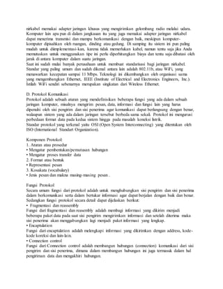 nirkabel memakai adapter jaringan khusus yang mengirimkan gelombang radio melalui udara.
Komputer lain apa pun di dalam jangkauan itu yang juga memakai adapter jaringan nirkabel
dapat menerima transmisi dan mampu berkomunikasi dengan baik, meskipun komputer-
komputer dipisahkan oleh ruangan, dinding atau gedung. Di samping itu sistem ini pun paling
mudah untuk diimplementasi-kan, karena tidak memerlukan kabel, namun tentu saja jika Anda
memutuskan untuk menggunakan tipe ini perlu diperhitungkan biaya dan tentu saja dibatasi oleh
jarak di antara komputer dalam suatu jaringan.
Saat ini sudah mulai banyak perusahaan untuk membuat standarisasi bagi jaringan nirkabel.
Standar yang paling umum dan sudah dikenal antara lain adalah 802.11b, atau WiFi, yang
menawarkan kecepatan sampai 11 Mbps. Teknologi ini dikembangkan oleh organisasi sama
yang mengembangkan Ethernet, IEEE (Institute of Electrical and Electronics Engineers, Inc.).
Istilah WiFi sendiri sebenarnya merupakan singkatan dari Wireless Ethernet.
D. Protokol Komunikasi
Protokol adalah sebuah aturan yang mendefinisikan beberapa fungsi yang ada dalam sebuah
jaringan komputer, misalnya mengirim pesan, data, informasi dan fungsi lain yang harus
dipenuhi oleh sisi pengirim dan sisi penerima agar komunikasi dapat berlangsung dengan benar,
walaupun sistem yang ada dalam jaringan tersebut berbeda sama sekali. Protokol ini mengurusi
perbedaan format data pada kedua sistem hingga pada masalah koneksi listrik.
Standar protokol yang terkenal yaitu OSI (Open System Interconnecting) yang ditentukan oleh
ISO (International Standart Organization).
Komponen Protokol:
1. Aturan atau prosedur
• Mengatur pembentukan/pemutusan hubungan
• Mengatur proses transfer data
2. Format atau bentuk
• Representasi pesan
3. Kosakata (vocabulary)
• Jenis pesan dan makna masing-masing pesan .
Fungsi Protokol
Secara umum fungsi dari protokol adalah untuk menghubungkan sisi pengirim dan sisi penerima
dalam berkomunikasi serta dalam bertukar informasi agar dapat berjalan dengan baik dan benar.
Sedangkan fungsi protokol secara detail dapat dijelaskan berikut:
• Fragmentasi dan reassembly
Fungsi dari fragmentasi dan reasembly adalah membagi informasi yang dikirim menjadi
beberapa paket data pada saat sisi pengirim mengirimkan informasi dan setelah diterima maka
sisi penerima akan menggabungkan lagi menjadi paket informasi yang lengkap.
• Encaptulation
Fungsi dari encaptulation adalah melengkapi informasi yang dikirimkan dengan address, kode-
kode koreksi dan lain-lain.
• Connection control
Fungsi dari Connection control adalah membangun hubungan (connection) komunikasi dari sisi
pengirim dan sisi penerima, dimana dalam membangun hubungan ini juga termasuk dalam hal
pengiriman data dan mengakhiri hubungan.
 