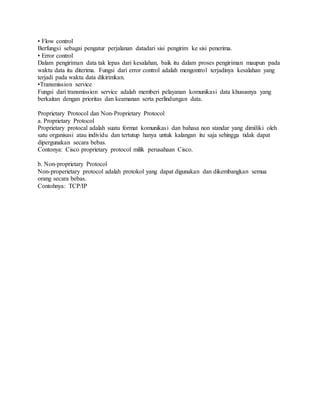 • Flow control
Berfungsi sebagai pengatur perjalanan datadari sisi pengirim ke sisi penerima.
• Error control
Dalam pengiriman data tak lepas dari kesalahan, baik itu dalam proses pengiriman maupun pada
waktu data itu diterima. Fungsi dari error control adalah mengontrol terjadinya kesalahan yang
terjadi pada waktu data dikirimkan.
•Transmission service
Fungsi dari transmission service adalah memberi pelayanan komunikasi data khususnya yang
berkaitan dengan prioritas dan keamanan serta perlindungan data.
Proprietary Protocol dan Non-Proprietary Protocol
a. Proprietary Protocol
Proprietary protocal adalah suatu format komunikasi dan bahasa non standar yang dimiliki oleh
satu organisasi atau individu dan tertutup hanya untuk kalangan itu saja sehingga tidak dapat
dipergunakan secara bebas.
Contonya: Cisco proprietary protocol milik perusahaan Cisco.
b. Non-proprietary Protocol
Non-properietary protocol adalah protokol yang dapat digunakan dan dikembangkan semua
orang secara bebas.
Contohnya: TCP/IP
 
