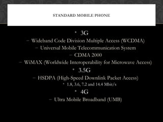 • 3G
– Wideband Code Division Multiple Access (WCDMA)
– Universal Mobile Telecommunication System
– CDMA 2000
– WiMAX (Worldwide Interoperability for Microwave Access)
• 3.5G
– HSDPA (High-Speed Downlink Packet Access)
• 1.8, 3.6, 7.2 and 14.4 Mbit/s
• 4G
– Ultra Mobile Broadband (UMB)
STANDARD MOBILE PHONE
 