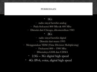 • 1G:
– radio sinyal bersifat analog
– Pada frekuensi 800 Mhz & 400 Mhz
– Dimulai dari Chicago, dikomersilkan 1983
• 2G:
– radio sinyal bersifat digital
– Dimulai dari maret 1993
– Menggunakan TDM (Time Division Multiplexing)
– Frekuensi 800 – 1900 Mhz
– Dikenalnya GSM dan CDMA
• 2.5G – 3G: digital high speed
• 4G: IPv6, voice, digital high speed
PERBEDAAN
 