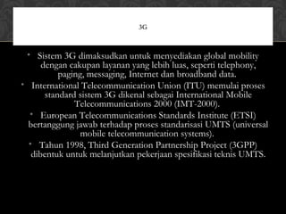 • Sistem 3G dimaksudkan untuk menyediakan global mobility
dengan cakupan layanan yang lebih luas, seperti telephony,
paging, messaging, Internet dan broadband data.
• International Telecommunication Union (ITU) memulai proses
standard sistem 3G dikenal sebagai International Mobile
Telecommunications 2000 (IMT-2000).
• European Telecommunications Standards Institute (ETSI)
bertanggung jawab terhadap proses standarisasi UMTS (universal
mobile telecommunication systems).
• Tahun 1998, Third Generation Partnership Project (3GPP)
dibentuk untuk melanjutkan pekerjaan spesifikasi teknis UMTS.
3G
 