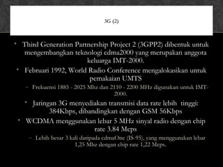 • Third Generation Partnership Project 2 (3GPP2) dibentuk untuk
mengembangkan teknologi cdma2000 yang merupakan anggota
keluarga IMT-2000.
• Februari 1992, World Radio Conference mengalokasikan untuk
pemakaian UMTS
– Frekuensi 1885 - 2025 Mhz dan 2110 - 2200 MHz digunakan untuk IMT-
2000.
• Jaringan 3G menyediakan transmisi data rate lebih tinggi:
384Kbps, dibandingkan dengan GSM 56Kbps
• WCDMA menggunakan lebar 5 MHz sinyal radio dengan chip
rate 3.84 Mcps
– Lebih besar 3 kali daripada cdmaOne (IS-95), yang menggunakan lebar
1,25 Mhz dengan chip rate 1,22 Mcps.
3G (2)
 
