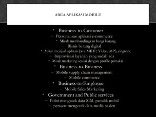 • Business-to-Customer
– Personalisasi aplikasi e-commerce
• Misal: membandingkan harga barang
– Bisnis barang digital
• Misal: menjual aplikasi Java MIDP, Video, MP3, ringtone
– Improvisasi layanan yang sudah ada
• Misal: marketing sesuai dengan profile pemakai
• Business-to-Business
– Mobile supply chain management
– Mobile commerce
• Business-to-Employee
– Mobile Sales Marketing
• Government and Public services
– Polisi mengecek data SIM, pemilik mobil
– perawat mengecek data medis pasien
AREA APLIKASI MOBILE
 