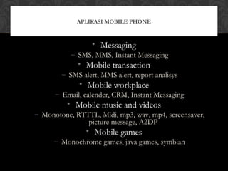 • Messaging
– SMS, MMS, Instant Messaging
• Mobile transaction
– SMS alert, MMS alert, report analisys
• Mobile workplace
– Email, calender, CRM, Instant Messaging
• Mobile music and videos
– Monotone, RTTTL, Midi, mp3, wav, mp4, screensaver,
picture message, A2DP
• Mobile games
– Monochrome games, java games, symbian
APLIKASI MOBILE PHONE
 