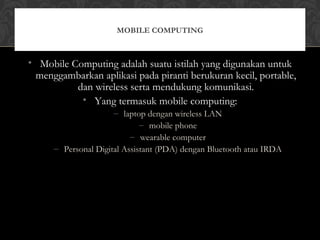 • Mobile Computing adalah suatu istilah yang digunakan untuk
menggambarkan aplikasi pada piranti berukuran kecil, portable,
dan wireless serta mendukung komunikasi.
• Yang termasuk mobile computing:
– laptop dengan wireless LAN
– mobile phone
– wearable computer
– Personal Digital Assistant (PDA) dengan Bluetooth atau IRDA
MOBILE COMPUTING
 