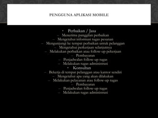 • Perbaikan / Jasa
– Menerima panggilan perbaikan
– Mengetahui informasi tugas pesanan
– Mengunjungi ke tempat perbaikan untuk pelanggan
– Mengetahui perkerjaan selanjutnya
– Melakukan perbaikan atau follow-up pekerjaan
– Pembayaran
– Penjadwalan follow-up tugas
– Melakukan tugas administrasi
• Konsultan
– Bekerja di tempat pelanggan atau kantor sendiri
– Mengetahui apa yang akan dilakukan
– Melakukan pelayanan atau follow-up tugas
– Pembayaran
– Penjadwalan follow-up tugas
– Melakukan tugas administrasi
PENGGUNA APLIKASI MOBILE
 