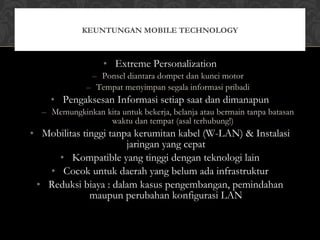 • Extreme Personalization
– Ponsel diantara dompet dan kunci motor
– Tempat menyimpan segala informasi pribadi
• Pengaksesan Informasi setiap saat dan dimanapun
– Memungkinkan kita untuk bekerja, belanja atau bermain tanpa batasan
waktu dan tempat (asal terhubung!)
• Mobilitas tinggi tanpa kerumitan kabel (W-LAN) & Instalasi
jaringan yang cepat
• Kompatible yang tinggi dengan teknologi lain
• Cocok untuk daerah yang belum ada infrastruktur
• Reduksi biaya : dalam kasus pengembangan, pemindahan
maupun perubahan konfigurasi LAN
KEUNTUNGAN MOBILE TECHNOLOGY
 