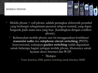 • Mobile phone = cell phone: adalah perangkat elektronik portabel
yang berfungsi sebagaimana pesawat telepon normal, yang dapat
bergerak pada suatu area yang luas. (bandingkan dengan cordless
phone).
• Kebanyakan mobile phone saat ini menggunakan kombinasi
transmisi radio dan telephone circuit switching (PSTN)
konvensional, walaupun packet switching sudah digunakan
untuk beberapa bagian jaringan mobile phone, khususnya untuk
layanan akses Internet dan WAP.
• Mampu:
– Voice function, SMS, packet switching untuk Internet, MMS
MOBILE PHONE
 