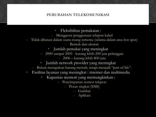 • Fleksibilitas pemakaian :
– Menggeser penggunaan telepon kabel
– Tidak dibatasi dalam suatu ruang tertentu (selama dalam area hot spot)
– Bentuk dan ukuran
• Jumlah pemakai yang meningkat
– 2000 sampai 2005 - kurang lebih 200 juta pelanggan
– 2006 – kurang lebih 800 juta
• Jumlah network provider yang meningkat
– Bukan merupakan barang mewah, tetapi menjadi “part of life”.
• Fasilitas layanan yang meningkat : internet dan multimedia
• Kapasitas memori yang memungkinkan :
– Penyimpanan nomor telepon
– Pesan singkat (SMS)
– Gambar
– Aplikasi
PERUBAHAN TELEKOMUNIKASI
 