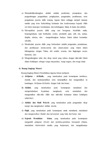a) Menumbuhkembangkan akidah melalui pemberian, pemupukan, dan
pengembangan pengetahuan, penghayatan, pengamalan, pembiasaan, serta
pengalaman peserta didik tentang Agama Islam sehingga menjadi manusia
muslim yang terus berkembang keimanan dan ketakwaannya kepada Allah
swt demi mencapai keselamatan dan kebahagiaan hidup di dunia dan akhirat;
b) Mewujudkan peserta didik yang taat beragama, berakhlak mulia,
berpengetahuan, rajin beribadah, cerdas, produktif, jujur, adil, etis, santun,
disiplin, toleran, dan mengembangkan budaya Islami dalam komunitas
sekolah;
c) Membentuk peserta didik yang berkarakter melalui pengenalan, pemahaman,
dan pembiasaan norma-norma dan aturan-aturan yang Islami dalam
hubungannya dengan Tuhan, diri sendiri, sesama, dan lingkungan secara
harmonis; dan
d) Mengembangkan nalar dan sikap moral yang selaras dengan nilai-nilai Islami
dalam kehidupan sebagai warga masyarakat, warga negara, dan warga dunia.
4) Ruang Lingkup Materi
Ruang lingkup Materi Pendidikan Agama Islam meliputi:
a) Al-Quran - Al-Hadis, yang menekankan pada kemampuan membaca,
menulis, dan menterjemahkan serta menampilkan dan mengamalkan isi
kandungan Al-Quran-Al-Hadits dengan baik dan benar;
b) Akidah, yang menekankan pada kemampuan memahami dan
mempertahankan keyakinan, menghayati, serta meneladani dan
mengamalkan sifat-sifat Allah dan nilai-nilai keimanan dalam kehidupan
sehari-hari;
c) Akhlak dan Budi Pekerti, yang menekankan pada pengamalan sikap
terpuji dan menghindari akhlak tercela;
d) Fiqih, yang menekankan pada kemampuan untuk memahami, meneladani
dan mengamalkan ibadah dan mu’amalah yang baik dan benar; dan
e) Sejarah Peradaban Islam, yang menekankan pada kemampuan
mengambil pelajaran (ibrah) dari peristiwa-peristiwa bersejarah (Islam),
meneladani tokoh-tokoh muslim yang berprestasi, dan mengaitkannya
 