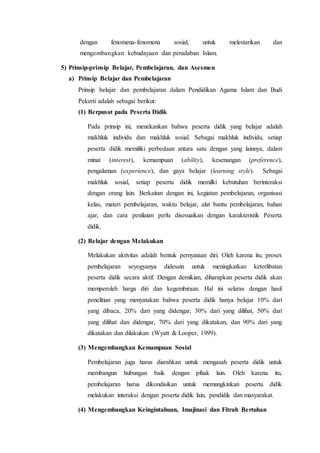 dengan fenomena-fenomena sosial, untuk melestarikan dan
mengembangkan kebudayaan dan peradaban Islam.
5) Prinsip-prinsip Belajar, Pembelajaran, dan Asesmen
a) Prinsip Belajar dan Pembelajaran
Prinsip belajar dan pembelajaran dalam Pendidikan Agama Islam dan Budi
Pekerti adalah sebagai berikut:
(1) Berpusat pada Peserta Didik
Pada prinsip ini, menekankan bahwa peserta didik yang belajar adalah
makhluk individu dan makhluk sosial. Sebagai makhluk individu, setiap
peserta didik memiliki perbedaan antara satu dengan yang lainnya, dalam
minat (interest), kemampuan (ability), kesenangan (preference),
pengalaman (experience), dan gaya belajar (learning style). Sebagai
makhluk sosial, setiap peserta didik memilki kebutuhan berinteraksi
dengan orang lain. Berkaitan dengan ini, kegiatan pembelajaran, organisasi
kelas, materi pembelajaran, waktu belajar, alat bantu pembelajaran, bahan
ajar, dan cara penilaian perlu disesuaikan dengan karakteristik Peserta
didik.
(2) Belajar dengan Melakukan
Melakukan aktivitas adalah bentuk pernyataan diri. Oleh karena itu, proses
pembelajaran seyogyanya didesain untuk meningkatkan keterlibatan
peserta didik secara aktif. Dengan demikian, diharapkan peserta didik akan
memperoleh harga diri dan kegembiraan. Hal ini selaras dengan hasil
penelitian yang menyatakan bahwa peserta didik hanya belajar 10% dari
yang dibaca, 20% dari yang didengar, 30% dari yang dilihat, 50% dari
yang dilihat dan didengar, 70% dari yang dikatakan, dan 90% dari yang
dikatakan dan dilakukan (Wyatt & Looper, 1999).
(3) Mengembangkan Kemampuan Sosial
Pembelajaran juga harus diarahkan untuk mengasah peserta didik untuk
membangun hubungan baik dengan pihak lain. Oleh karena itu,
pembelajaran harus dikondisikan untuk memungkinkan peserta didik
melakukan interaksi dengan peserta didik lain, pendidik dan masyarakat.
(4) Mengembangkan Keingintahuan, Imajinasi dan Fitrah Bertuhan
 