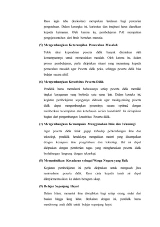 Rasa ingin tahu (kuriositas) merupakan landasan bagi pencarian
pengetahuan. Dalam kerangka ini, kuriositas dan imajinasi harus diarahkan
kepada keimanan. Oleh karena itu, pembelajaran PAI merupakan
pengejawantahan dari fitrah bertuhan manusia.
(5) Mengembangkan Keterampilan Pemecahan Masalah
Tolok ukur kepandaian peserta didik banyak ditentukan oleh
kemampuannya untuk memecahkan masalah. Oleh karena itu, dalam
proses pembelajaran, perlu diciptakan situasi yang menantang kepada
pemecahan masalah agar Peserta didik peka, sehingga peserta didik bisa
belajar secara aktif.
(6) Mengembangkan Kreativitas Peserta Didik
Pendidik harus memahami bahwasanya setiap peserta didik memiliki
tingkat keragaman yang berbeda satu sama lain. Dalam konteks ini,
kegiatan pembelajaran seyogyanya didesain agar masing-masing peserta
didik dapat mengembangkan potensinya secara optimal, dengan
memberikan kesempatan dan kebebasan secara konstruktif. Ini merupakan
bagian dari pengembangan kreativitas Peserta didik.
(7) Mengembangkan Kemampuan Menggunakan Ilmu dan Teknologi
Agar peserta didik tidak gagap terhadap perkembangan ilmu dan
teknologi, pendidik hendaknya mengaitkan materi yang disampaikan
dengan kemajuan ilmu pengetahuan dan teknologi. Hal ini dapat
diciptakan dengan pemberian tugas yang mengharuskan peserta didik
berhubungan langsung dengan teknologi.
(8) Menumbuhkan Kesadaran sebagai Warga Negara yang Baik
Kegiatan pembelajaran ini perlu diciptakan untuk mengasah jiwa
nasionalisme peserta didik. Rasa cinta kepada tanah air dapat
diimplementasikan ke dalam beragam sikap.
(9) Belajar Sepanjang Hayat
Dalam Islam, menuntut ilmu diwajibkan bagi setiap orang, mulai dari
buaian hingga liang lahat. Berkaitan dengan ini, pendidik harus
mendorong anak didik untuk belajar sepanjang hayat.
 