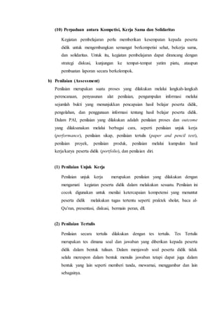 (10) Perpaduan antara Kompetisi, Kerja Sama dan Solidaritas
Kegiatan pembelajaran perlu memberikan kesempatan kepada peserta
didik untuk mengembangkan semangat berkompetisi sehat, bekerja sama,
dan solidaritas. Untuk itu, kegiatan pembelajaran dapat dirancang dengan
strategi diskusi, kunjungan ke tempat-tempat yatim piatu, ataupun
pembuatan laporan secara berkelompok.
b) Penilaian (Assessment)
Penilaian merupakan suatu proses yang dilakukan melalui langkah-langkah
perencanaan, penyusunan alat penilaian, pengumpulan informasi melalui
sejumlah bukti yang menunjukkan pencapaian hasil belajar peserta didik,
pengolahan, dan penggunaan informasi tentang hasil belajar peserta didik.
Dalam PAI, penilaian yang dilakukan adalah penilaian proses dan outcome
yang dilaksanakan melalui berbagai cara, seperti penilaian unjuk kerja
(performance), penilaian sikap, penilaian tertulis (paper and pencil test),
penilaian proyek, penilaian produk, penilaian melalui kumpulan hasil
kerja/karya peserta didik (portfolio), dan penilaian diri.
(1) Penilaian Unjuk Kerja
Penilaian unjuk kerja merupakan penilaian yang dilakukan dengan
mengamati kegiatan peserta didik dalam melakukan sesuatu. Penilaian ini
cocok digunakan untuk menilai ketercapaian kompetensi yang menuntut
peserta didik melakukan tugas tertentu seperti: praktek sholat, baca al-
Qu’ran, presentasi, diskusi, bermain peran, dll.
(2) Penilaian Tertulis
Penilaian secara tertulis dilakukan dengan tes tertulis. Tes Tertulis
merupakan tes dimana soal dan jawaban yang diberikan kepada peserta
didik dalam bentuk tulisan. Dalam menjawab soal peserta didik tidak
selalu merespon dalam bentuk menulis jawaban tetapi dapat juga dalam
bentuk yang lain seperti memberi tanda, mewarnai, menggambar dan lain
sebagainya.
 