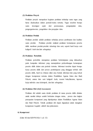 (3) Penilaian Proyek
Penilaian proyek merupakan kegiatan penilaian terhadap suatu tugas yang
harus diselesaikan dalam periode/waktu tertentu. Tugas tersebut berupa
suatu investigasi sejak dari perencanaan, pengumpulan data,
pengorganisasian, pengolahan dan penyajian data.
(4) Penilaian Produk
Penilaian produk adalah penilaian terhadap proses pembuatan dan kualitas
suatu produk. Penilaian produk meliputi penilaian kemampuan peserta
didik membuat produk-produk teknologi dan seni, seperti hasil karya seni
kaligrafi Arab dan lain sebagainya.
(5) Penilaian Portofolio
Penilaian portofolio merupakan penilaian berkelanjutan yang didasarkan
pada kumpulan informasi yang menunjukkan perkembangan kemampuan
peserta didik dalam satu periode tertentu. Informasi tersebut dapat berupa
karya peserta didik dari proses pembelajaran yang dianggap terbaik oleh
peserta didik, hasil tes (bukan nilai) atau bentuk informasi lain yang terkait
dengan kompetensi tertentu dalam Pendidikan Agama Islam dan Budi
Pekerti, antara lain: seni kaligrafi Arab, resensi buku/literatur, laporan
kerja individu atau kelompok, dan lain sebagainya.
(6) Penilaian Diri (Self Assessment)
Penilaian diri adalah suatu teknik penilaian di mana peserta didik diminta
untuk menilai dirinya sendiri berkaitan dengan status, proses dan tingkat
pencapaian kompetensi yang dipelajarinya dalam Pendidikan Agama Islam
dan Budi Pekerti. Teknik penilaian diri dapat digunakan untuk mengukur
kompetensi kognitif, afektif dan psikomotor.
6) Kompetensi
(Lihat KI dan KD PAI Kls 1 s.d. 12)
 