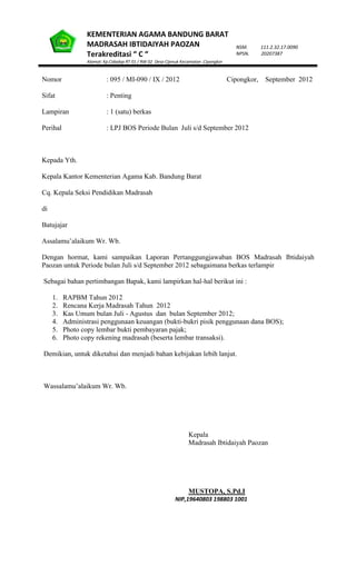 KEMENTERIAN AGAMA BANDUNG BARAT
MADRASAH IBTIDAIYAH PAOZAN
Terakreditasi “ C “
Alamat: Kp.Cidadap RT 01 / RW 02 Desa Cijenuk Kecamatan .Cipongkor
NSM. 111.2.32.17.0090
NPSN. 20207387
Nomor : 095 / MI-090 / IX / 2012 Cipongkor, September 2012
Sifat : Penting
Lampiran : 1 (satu) berkas
Perihal : LPJ BOS Periode Bulan Juli s/d September 2012
Kepada Yth.
Kepala Kantor Kementerian Agama Kab. Bandung Barat
Cq. Kepala Seksi Pendidikan Madrasah
di
Batujajar
Assalamu’alaikum Wr. Wb.
Dengan hormat, kami sampaikan Laporan Pertanggungjawaban BOS Madrasah Ibtidaiyah
Paozan untuk Periode bulan Juli s/d September 2012 sebagaimana berkas terlampir
Sebagai bahan pertimbangan Bapak, kami lampirkan hal-hal berikut ini :
1. RAPBM Tahun 2012
2. Rencana Kerja Madrasah Tahun 2012
3. Kas Umum bulan Juli - Agustus dan bulan September 2012;
4. Administrasi penggunaan keuangan (bukti-bukri pisik penggunaan dana BOS);
5. Photo copy lembar bukti pembayaran pajak;
6. Photo copy rekening madrasah (beserta lembar transaksi).
Demikian, untuk diketahui dan menjadi bahan kebijakan lebih lanjut.
Wassalamu’alaikum Wr. Wb.
Kepala
Madrasah Ibtidaiyah Paozan
MUSTOPA, S.Pd.I
NIP,19640803 198803 1001
 