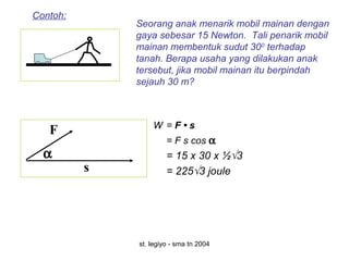 st. legiyo - sma tn 2004
Seorang anak menarik mobil mainan dengan
gaya sebesar 15 Newton. Tali penarik mobil
mainan membentuk sudut 300
terhadap
tanah. Berapa usaha yang dilakukan anak
tersebut, jika mobil mainan itu berpindah
sejauh 30 m?
Contoh:
s
F
α
W = F • s
= F s cos α
= 15 x 30 x ½√3
= 225√3 joule
 