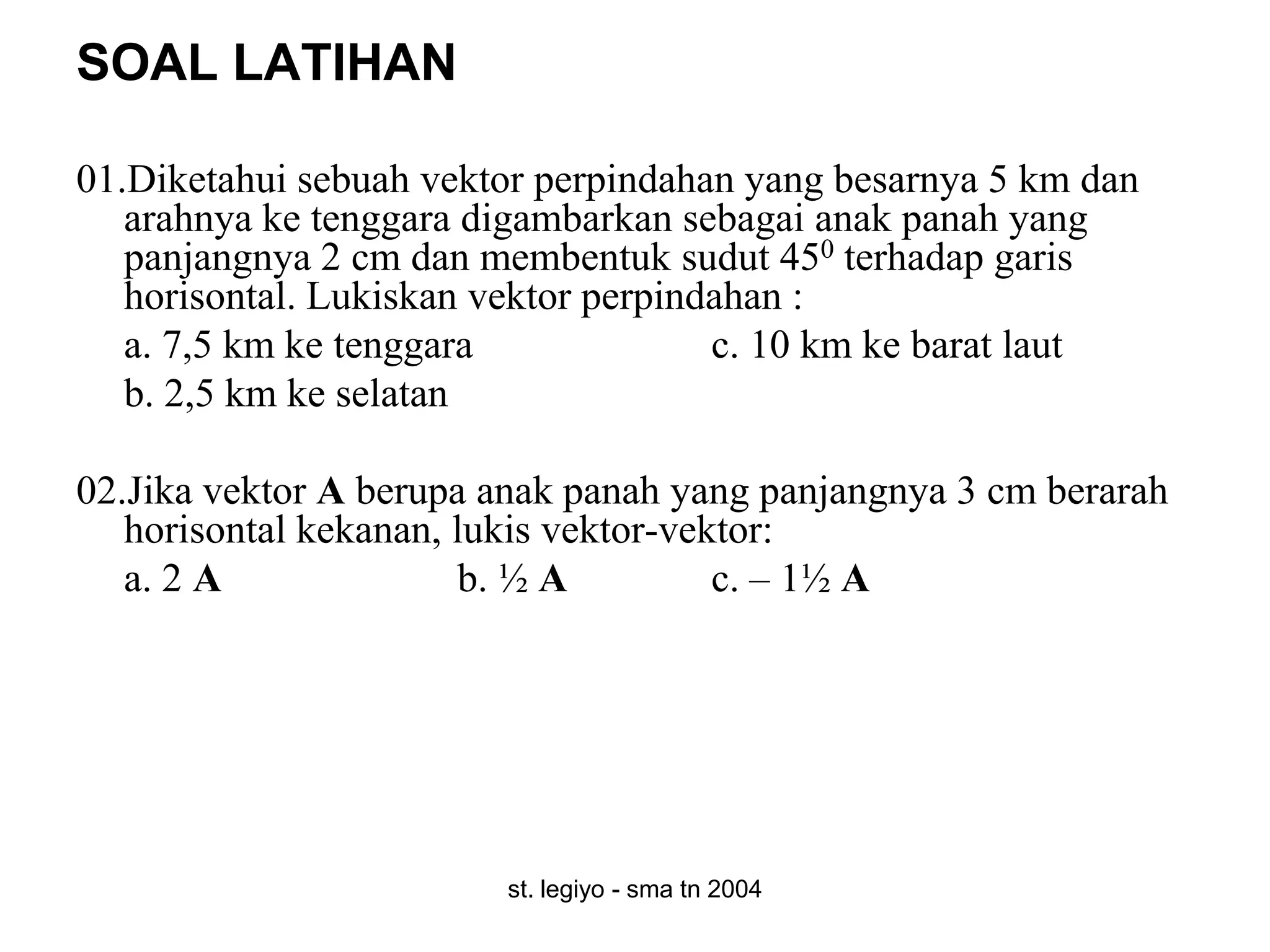 SOAL LATIHAN

01.Diketahui sebuah vektor perpindahan yang besarnya 5 km dan
   arahnya ke tenggara digambarkan sebagai anak panah yang
   panjangnya 2 cm dan membentuk sudut 450 terhadap garis
   horisontal. Lukiskan vektor perpindahan :
   a. 7,5 km ke tenggara              c. 10 km ke barat laut
   b. 2,5 km ke selatan

02.Jika vektor A berupa anak panah yang panjangnya 3 cm berarah
   horisontal kekanan, lukis vektor-vektor:
   a. 2 A              b. ½ A          c. – 1½ A




                        st. legiyo - sma tn 2004
 