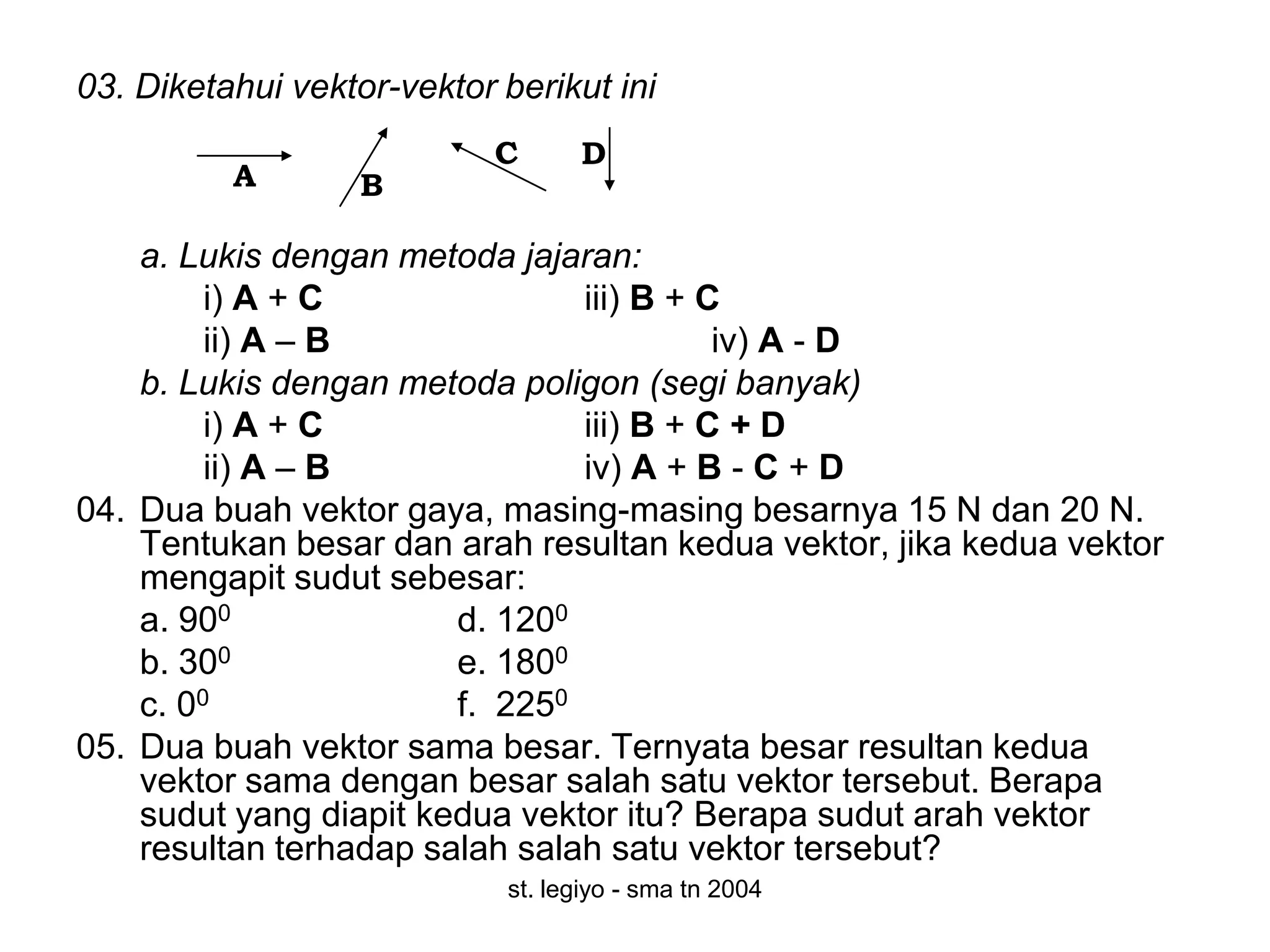 03. Diketahui vektor-vektor berikut ini
                            C      D
          A        B

    a. Lukis dengan metoda jajaran:
         i) A + C               iii) B + C
         ii) A – B                        iv) A - D
    b. Lukis dengan metoda poligon (segi banyak)
         i) A + C               iii) B + C + D
         ii) A – B              iv) A + B - C + D
04. Dua buah vektor gaya, masing-masing besarnya 15 N dan 20 N.
    Tentukan besar dan arah resultan kedua vektor, jika kedua vektor
    mengapit sudut sebesar:
    a. 900              d. 1200
    b. 300              e. 1800
    c. 00               f. 2250
05. Dua buah vektor sama besar. Ternyata besar resultan kedua
    vektor sama dengan besar salah satu vektor tersebut. Berapa
    sudut yang diapit kedua vektor itu? Berapa sudut arah vektor
    resultan terhadap salah salah satu vektor tersebut?
                             st. legiyo - sma tn 2004
 