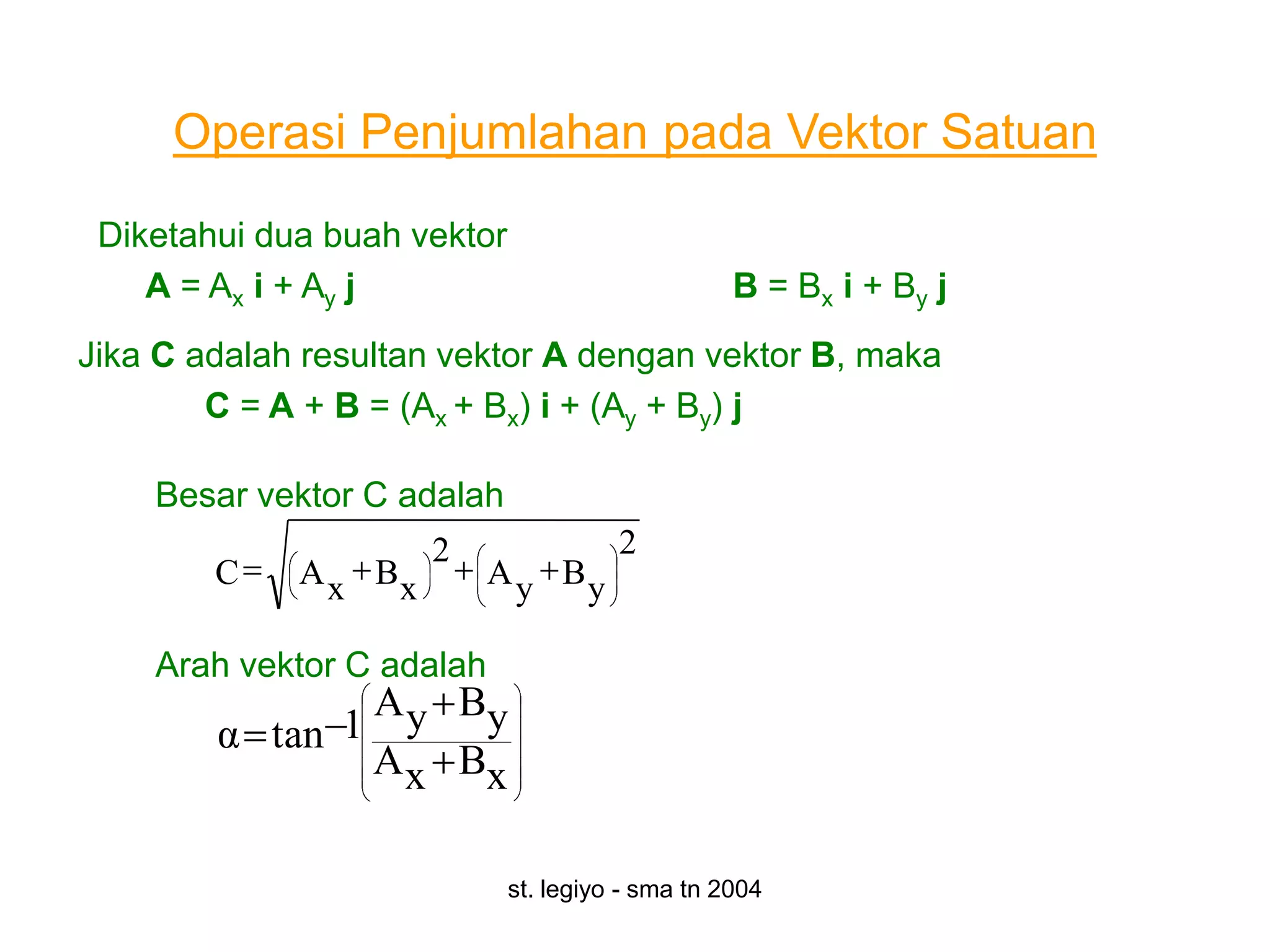 Operasi Penjumlahan pada Vektor Satuan
 Diketahui dua buah vektor
    A = Ax i + Ay j                               B = Bx i + By j
Jika C adalah resultan vektor A dengan vektor B, maka
        C = A + B = (Ax + Bx) i + (Ay + By) j

    Besar vektor C adalah
                      2                2
        C    A x Bx        A y By

    Arah vektor C adalah
                  A y By
        α tan 1
                  A x Bx

                             st. legiyo - sma tn 2004
 