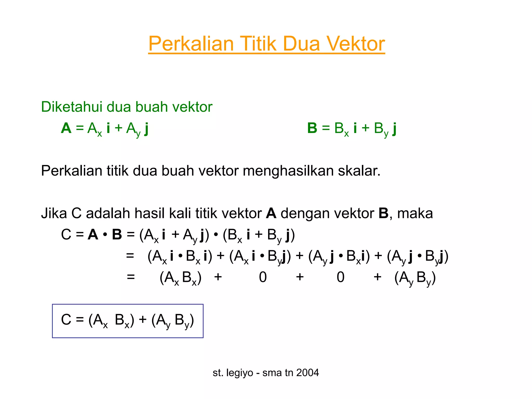Perkalian Titik Dua Vektor

Diketahui dua buah vektor
   A = Ax i + Ay j                                 B = Bx i + By j

Perkalian titik dua buah vektor menghasilkan skalar.

Jika C adalah hasil kali titik vektor A dengan vektor B, maka
   C = A • B = (Ax i + Ay j) • (Bx i + By j)
             = (Ax i • Bx i) + (Ax i • Byj) + (Ay j • Bxi) + (Ay j • Byj)
             =    (Ax Bx) +           0      +      0      + (Ay By)

   C = (Ax Bx) + (Ay By)


                              st. legiyo - sma tn 2004
 