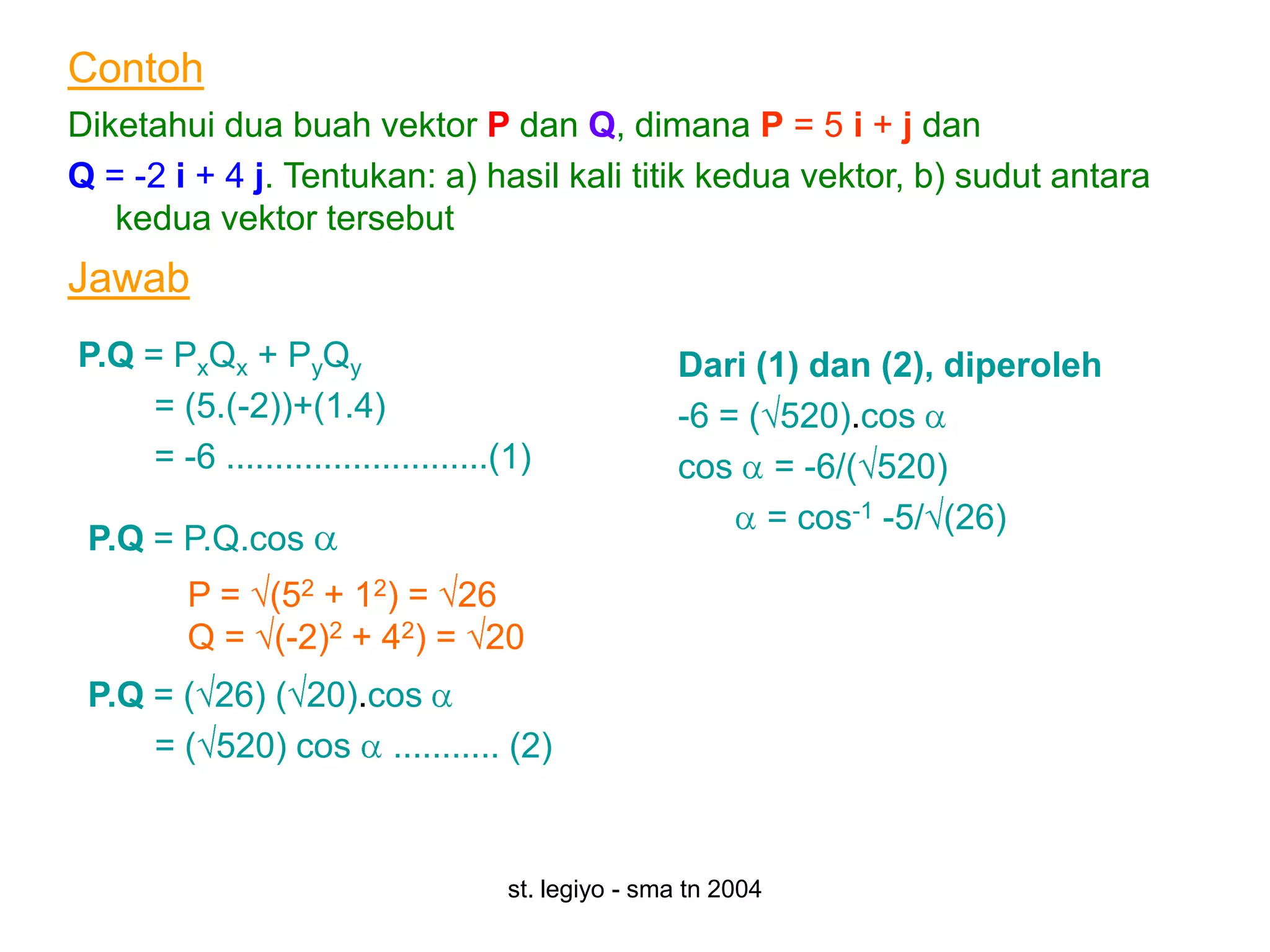 Contoh
Diketahui dua buah vektor P dan Q, dimana P = 5 i + j dan
Q = -2 i + 4 j. Tentukan: a) hasil kali titik kedua vektor, b) sudut antara
   kedua vektor tersebut
Jawab
P.Q = PxQx + PyQy                                    Dari (1) dan (2), diperoleh
     = (5.(-2))+(1.4)                                -6 = ( 520).cos
     = -6 ...........................(1)             cos = -6/( 520)
                                                           = cos-1 -5/ (26)
 P.Q = P.Q.cos
         P = (52 + 12) = 26
         Q = (-2)2 + 42) = 20
 P.Q = ( 26) ( 20).cos
     = ( 520) cos ........... (2)


                                     st. legiyo - sma tn 2004
 