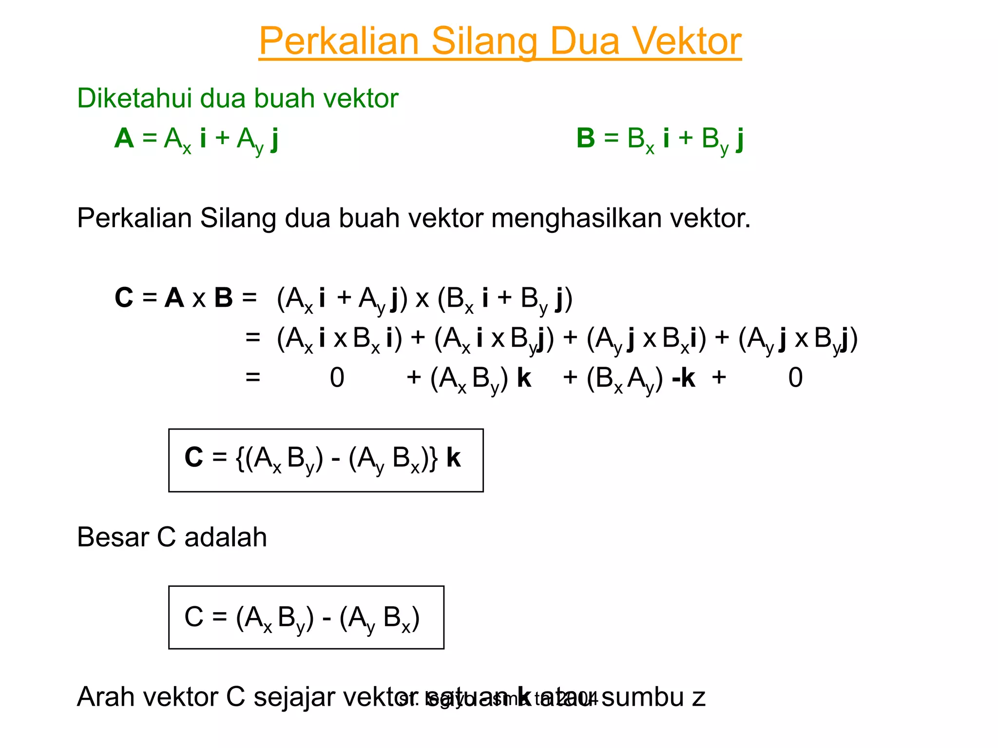 Perkalian Silang Dua Vektor
Diketahui dua buah vektor
   A = Ax i + Ay j                            B = Bx i + By j

Perkalian Silang dua buah vektor menghasilkan vektor.

   C = A x B = (Ax i + Ay j) x (Bx i + By j)
             = (Ax i x Bx i) + (Ax i x Byj) + (Ay j x Bxi) + (Ay j x Byj)
             =      0       + (Ax By) k + (Bx Ay) -k +            0

         C = {(Ax By) - (Ay Bx)} k

Besar C adalah

         C = (Ax By) - (Ay Bx)

Arah vektor C sejajar vektor legiyo - sma tn 2004 sumbu z
                          st. satuan k atau
 