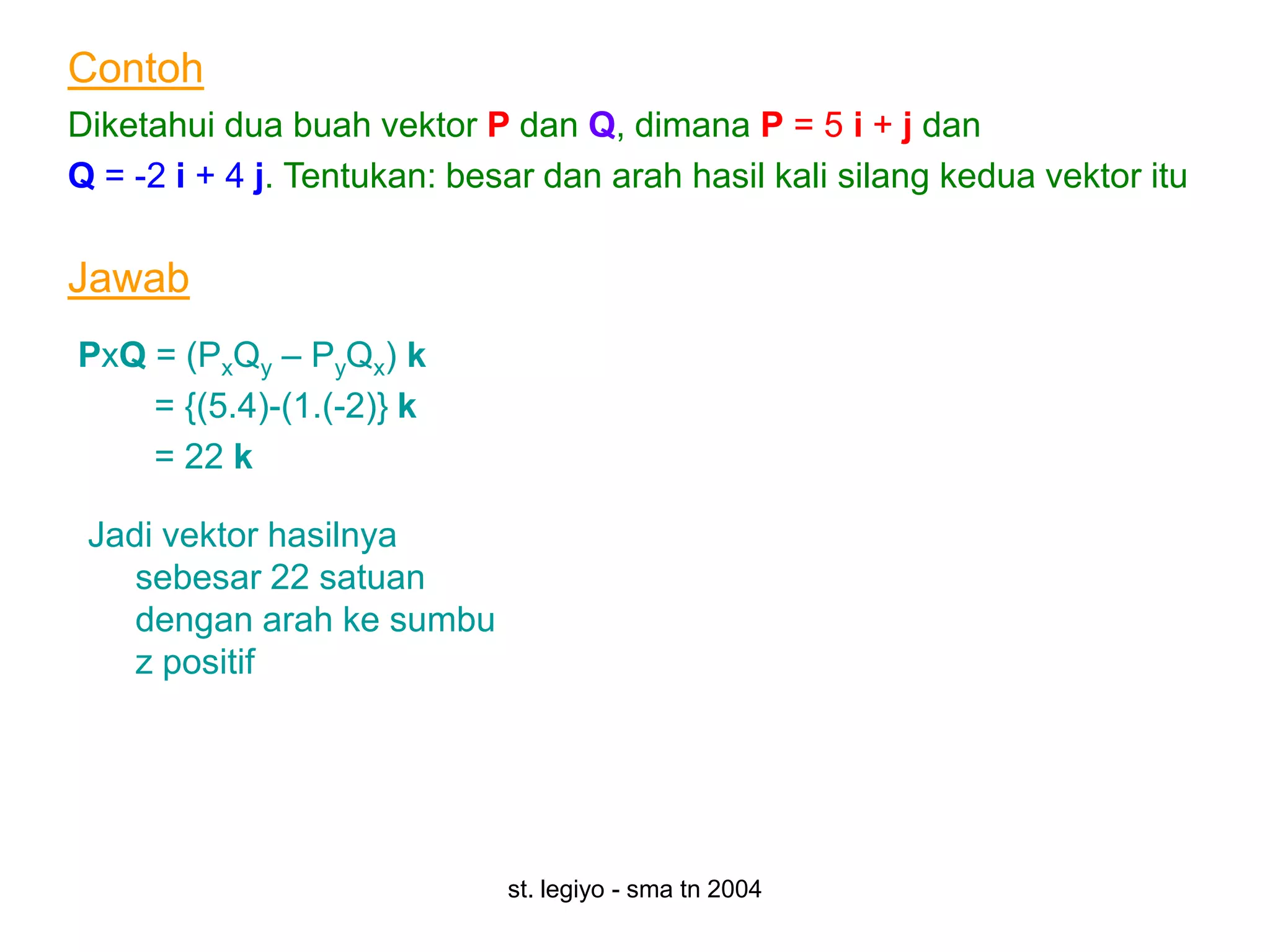Contoh
Diketahui dua buah vektor P dan Q, dimana P = 5 i + j dan
Q = -2 i + 4 j. Tentukan: besar dan arah hasil kali silang kedua vektor itu

Jawab
PxQ = (PxQy – PyQx) k
    = {(5.4)-(1.(-2)} k
    = 22 k

 Jadi vektor hasilnya
    sebesar 22 satuan
    dengan arah ke sumbu
    z positif




                             st. legiyo - sma tn 2004
 