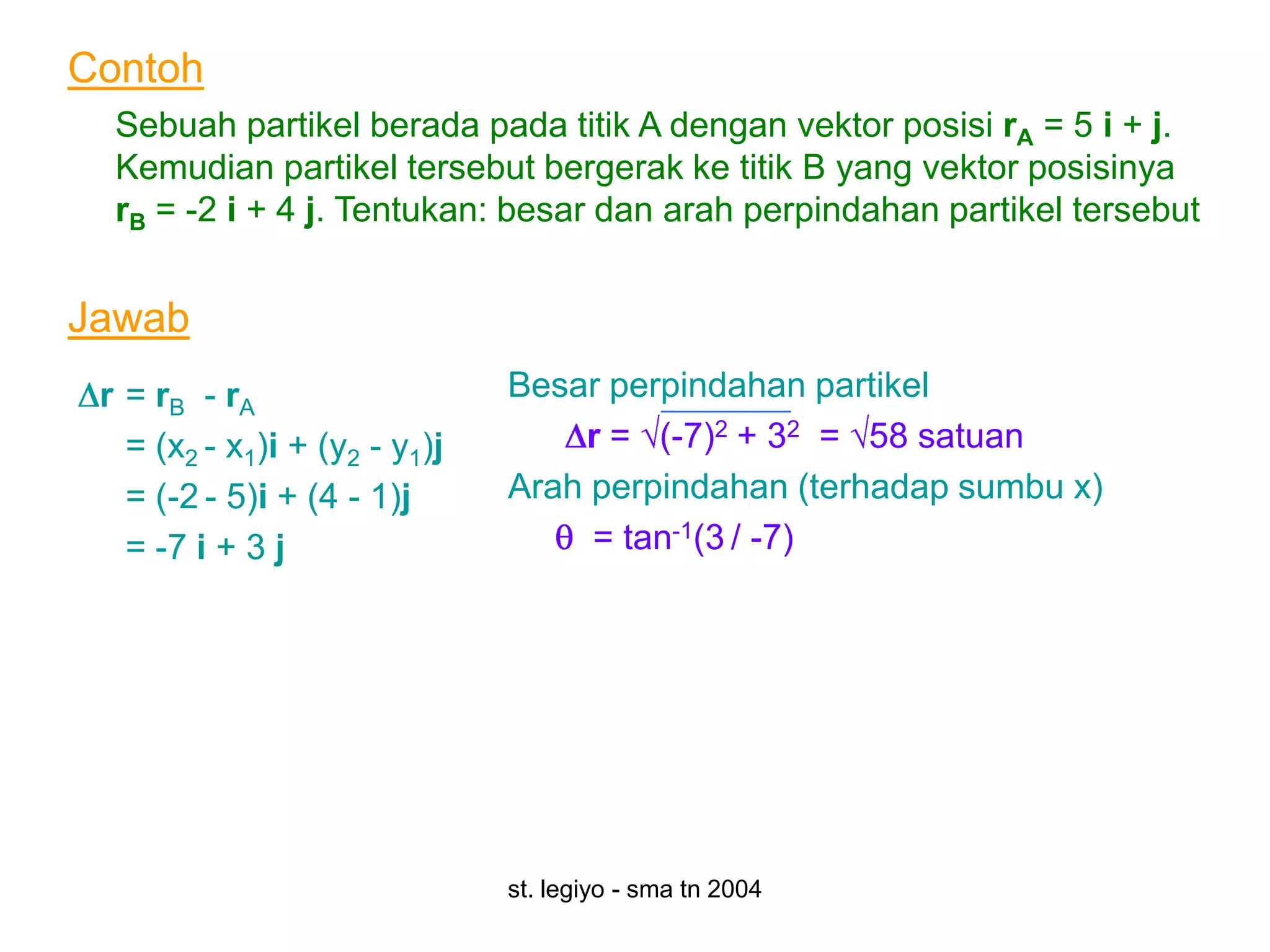 Contoh
  Sebuah partikel berada pada titik A dengan vektor posisi rA = 5 i + j.
  Kemudian partikel tersebut bergerak ke titik B yang vektor posisinya
  rB = -2 i + 4 j. Tentukan: besar dan arah perpindahan partikel tersebut


Jawab
 r = rB - rA                   Besar perpindahan partikel
   = (x2 - x1)i + (y2 - y1)j       r = (-7)2 + 32 = 58 satuan
   = (-2 - 5)i + (4 - 1)j      Arah perpindahan (terhadap sumbu x)
   = -7 i + 3 j                     = tan-1(3 / -7)




                               st. legiyo - sma tn 2004
 