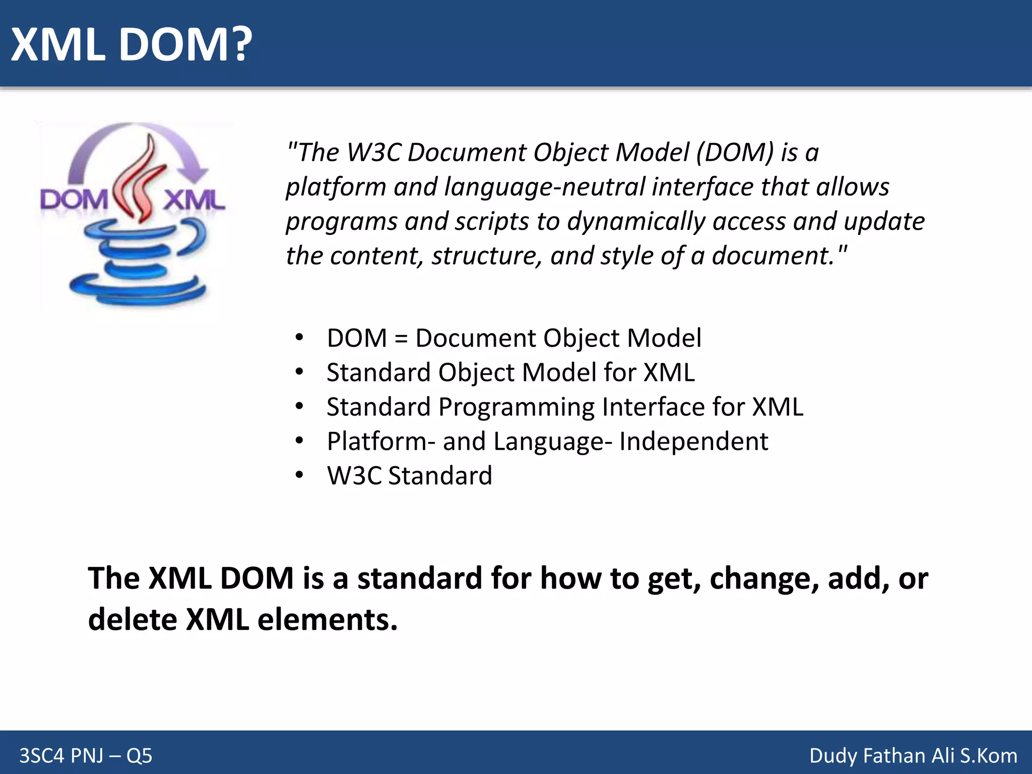 XML DOM?
3SC4 PNJ – Q5 Dudy Fathan Ali S.Kom
"The W3C Document Object Model (DOM) is a
platform and language-neutral interface that allows
programs and scripts to dynamically access and update
the content, structure, and style of a document."
• DOM = Document Object Model
• Standard Object Model for XML
• Standard Programming Interface for XML
• Platform- and Language- Independent
• W3C Standard
The XML DOM is a standard for how to get, change, add, or
delete XML elements.
 