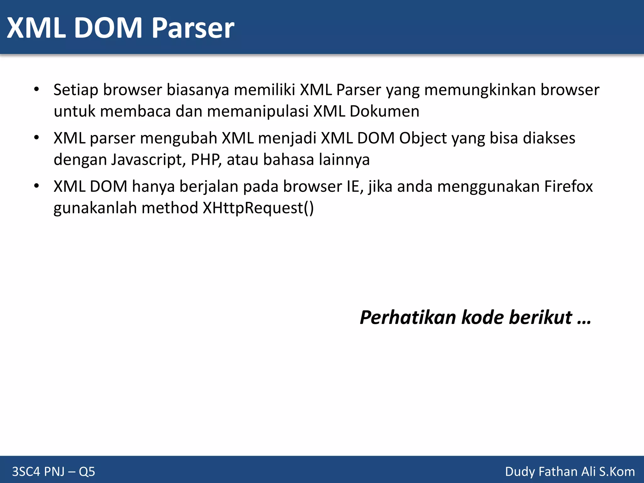 XML DOM Parser
3SC4 PNJ – Q5 Dudy Fathan Ali S.Kom
• Setiap browser biasanya memiliki XML Parser yang memungkinkan browser
untuk membaca dan memanipulasi XML Dokumen
• XML parser mengubah XML menjadi XML DOM Object yang bisa diakses
dengan Javascript, PHP, atau bahasa lainnya
• XML DOM hanya berjalan pada browser IE, jika anda menggunakan Firefox
gunakanlah method XHttpRequest()
Perhatikan kode berikut …
 