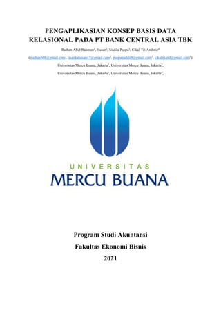 PENGAPLIKASIAN KONSEP BASIS DATA
RELASIONAL PADA PT BANK CENTRAL ASIA TBK
Raihan Abid Rahman1
, Hasan2
, Nadila Puspa3
, Cikal Tri Andinie4
(rraihan568@gmail.com1
, asankahasan47@gmail.com2
, puspanadila9@gmail.com3
, cikaltriand@gmail.com4
)
Universitas Mercu Buana, Jakarta1
, Universitas Mercu Buana, Jakarta2
,
Universitas Mercu Buana, Jakarta3
, Universitas Mercu Buana, Jakarta4
,
Program Studi Akuntansi
Fakultas Ekonomi Bisnis
2021
 