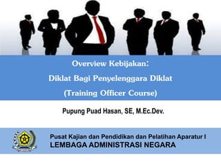 Overview Kebijakan:
Diklat Bagi Penyelenggara Diklat
(Training Officer Course)
Pupung Puad Hasan, SE, M.Ec.Dev.
Pusat Kajian dan Pendidikan dan Pelatihan Aparatur I
LEMBAGA ADMINISTRASI NEGARA
 