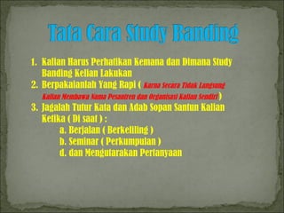 1. Kalian Harus Perhatikan Kemana dan Dimana Study 
Banding Kelian Lakukan 
2. Berpakaianlah Yang Rapi ( Karna Secara Tidak Langsung 
Kalian Membawa Nama Pesantren dan Organisasi Kalian Sendiri ) 
3. Jagalah Tutur Kata dan Adab Sopan Santun Kalian 
Ketika ( Di saat ) : 
a. Berjalan ( Berkeliling ) 
b. Seminar ( Perkumpulan ) 
d. dan Mengutarakan Pertanyaan 
 