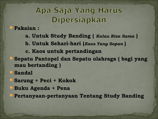 Pakaian : 
a. Untuk Study Banding ( Kalau Bisa Sama ) 
b. Untuk Sehari-hari (Kaos Yang Sopan ) 
c. Kaos untuk pertandingan 
Sepatu Pantopel dan Sepatu olahraga ( bagi yang 
mau bertanding ) 
Sandal 
Sarung + Peci + Kokok 
Buku Agenda + Pena 
Pertanyaan-pertanyaan Tentang Study Banding 
 