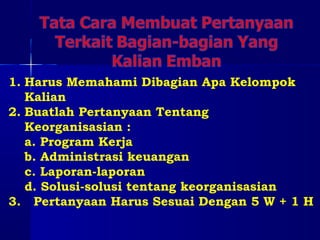 1. Harus Memahami Dibagian Apa Kelompok 
Kalian 
2. Buatlah Pertanyaan Tentang 
Keorganisasian : 
a. Program Kerja 
b. Administrasi keuangan 
c. Laporan-laporan 
d. Solusi-solusi tentang keorganisasian 
3. Pertanyaan Harus Sesuai Dengan 5 W + 1 H 
 