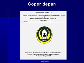 NNaaddyy EEll’’BBooggoorrii 
77 
CCooppeerr ddeeppaann 
Contoh coper depan…..! 
Laporan study banding keorganisasian OSDN masa bakti 2014- 
2015 
Kepesantren DARUSSALAM GONTOR 
Kelompok 
1 Bagian :………………………………………………………………… 
Organisasi Santri Darunnajah Masa Bhakti 2014-2015 
Pondok Pesantren Darunnajah Jakarta Selatan 
Jl. Ulujami Raya no 86 
 