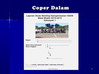 CCooppeerr DDaallaamm 
Laporan Study Banding Keorganisasian OSDN 
Masa Bhakti 2014-2015 
Kelompok 1 
Bagian : 1………………………………………………………….. 
2………………………………………………………….. 
Nama ketua kelompok : 1…………………………………… 
Nama Anggota : 2….. 
3…… 
10………………………… 
“……….( motto / kata-kata bijak / kata-kata motivasi ) 
…………………” 
NNaaddyy EEll’’BBooggoorryy 88 
 