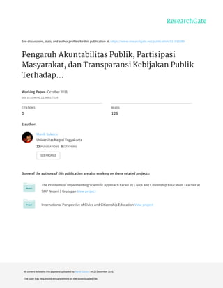 See	discussions,	stats,	and	author	profiles	for	this	publication	at:	https://www.researchgate.net/publication/311910289
Pengaruh	Akuntabilitas	Publik,	Partisipasi
Masyarakat,	dan	Transparansi	Kebijakan	Publik
Terhadap...
Working	Paper	·	October	2011
DOI:	10.13140/RG.2.2.34062.77124
CITATIONS
0
READS
126
1	author:
Some	of	the	authors	of	this	publication	are	also	working	on	these	related	projects:
The	Problems	of	Implementing	Scientific	Approach	Faced	by	Civics	and	Citizenship	Education	Teacher	at
SMP	Negeri	1	Grujugan	View	project
International	Perspective	of	Civics	and	Citizenship	Education	View	project
Manik	Sukoco
Universitas	Negeri	Yogyakarta
22	PUBLICATIONS			0	CITATIONS			
SEE	PROFILE
All	content	following	this	page	was	uploaded	by	Manik	Sukoco	on	26	December	2016.
The	user	has	requested	enhancement	of	the	downloaded	file.
 