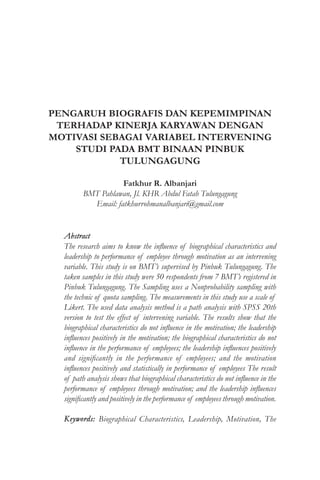 PENGARUH BIOGRAFIS DAN KEPEMIMPINAN
TERHADAP KINERJA KARYAWAN DENGAN
MOTIVASI SEBAGAI VARIABEL INTERVENING
STUDI PADA BMT BINAAN PINBUK
TULUNGAGUNG
Fatkhur R. Albanjari
BMT Pahlawan, Jl. KHR Abdul Fatah Tulungagung
Email: fatkhurrohmanalbanjari@gmail.com
Abstract
The research aims to know the influence of biographical characteristics and
leadership to performance of employee through motivation as an intervening
variable. This study is on BMT’s supervised by Pinbuk Tulungagung. The
taken samples in this study were 50 respondents from 7 BMT’s registered in
Pinbuk Tulungagung. The Sampling uses a Nonprobability sampling with
the technic of quota sampling. The measurements in this study use a scale of
Likert. The used data analysis method is a path analysis with SPSS 20th
version to test the effect of intervening variable. The results show that the
biographical characteristics do not influence in the motivation; the leadership
influences positively in the motivation; the biographical characteristics do not
influence in the performance of employees; the leadership influences positively
and significantly in the performance of employees; and the motivation
influences positively and statistically in performance of employees The result
of path analysis shows that biographical characteristics do not influence in the
performance of employees through motivation; and the leadership influences
significantly and positively in the performance of employees through motivation.
Keywords: Biographical Characteristics, Leadership, Motivation, The
 